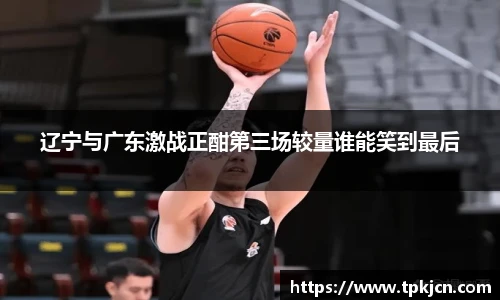 辽宁与广东激战正酣第三场较量谁能笑到最后
